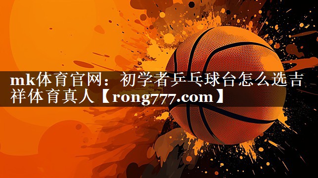 mk体育官网：初学者乒乓球台怎么选吉祥体育真人