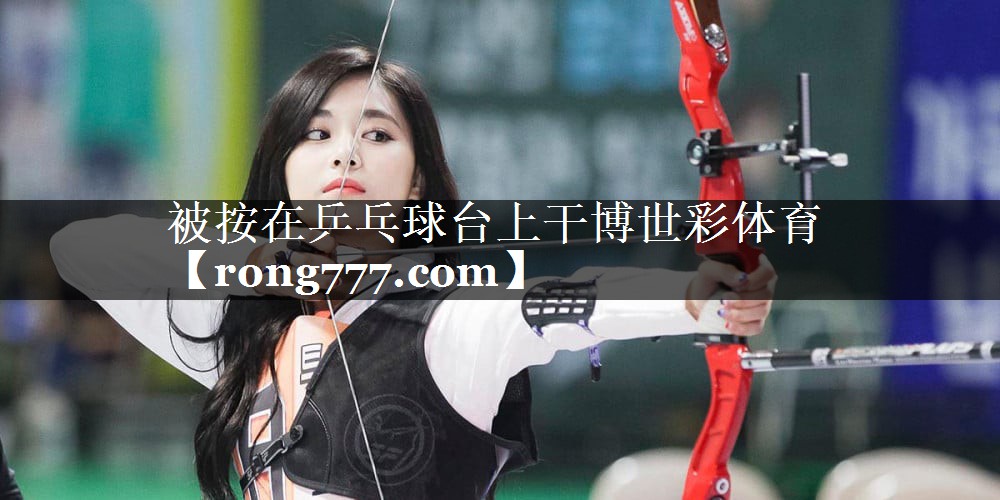 被按在乒乓球台上干博世彩体育