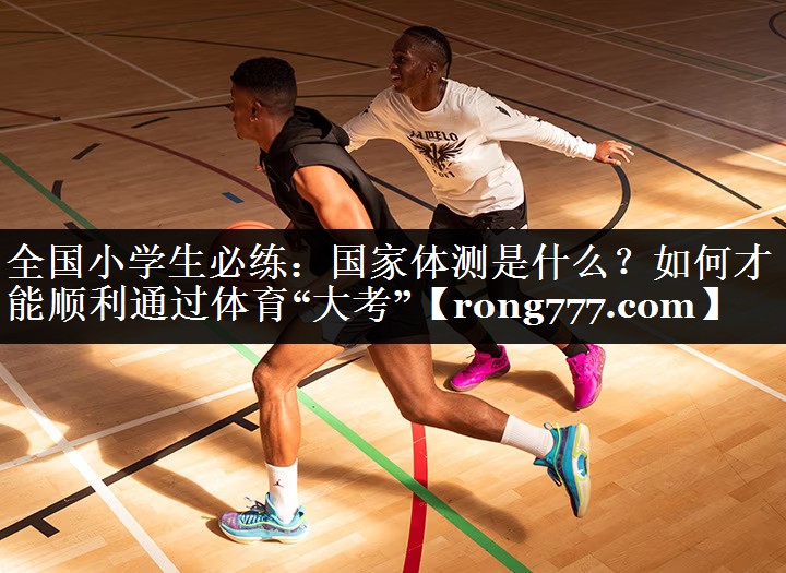 全国小学生必练：国家体测是什么？如何才能顺利通过体育“大考”
