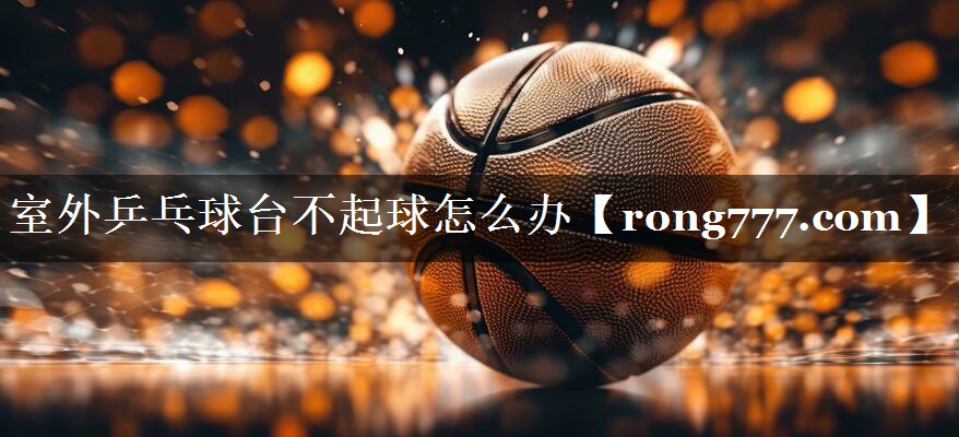 室外乒乓球台不起球怎么办 室外乒乓球台不起球怎么办